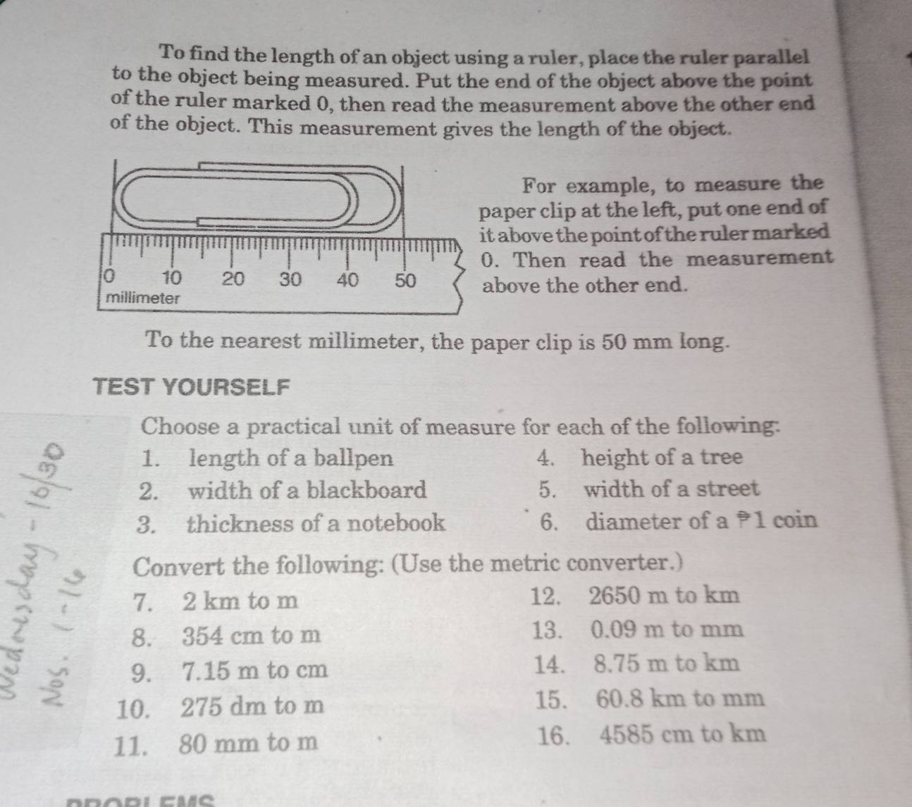 To find the length of an object using a ruler, place the ruler parallel 
to the object being measured. Put the end of the object above the point 
of the ruler marked 0, then read the measurement above the other end 
of the object. This measurement gives the length of the object. 
For example, to measure the 
aper clip at the left, put one end of 
t above the point of the ruler marked 
. Then read the measurement 
bove the other end. 
To the nearest millimeter, the paper clip is 50 mm long. 
TEST YOURSELF 
Choose a practical unit of measure for each of the following: 
1. length of a ballpen 4. height of a tree 
2. width of a blackboard 5. width of a street 
3. thickness of a notebook 6. diameter of a 1 coin 
Convert the following: (Use the metric converter.)
7. 2 km to m 12. 2650 m to km
8. 354 cm to m 13. 0.09 m to mm
9. 7.15 m to cm 14. 8.75 m to km
10. 275 dm to m 15. 60.8 km to mm
11. 80 mm to m 16. 4585 cm to km