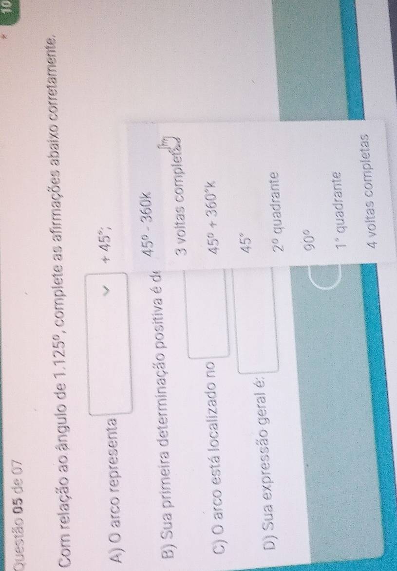 de 07 10
Com relação ao ângulo de 1.125° , complete as afirmações abaixo corretamente.
A) O arco representa
+45°; 
B) Sua primeira determinação positiva é de 45°-360k
3 voltas complets
C) O arco está localizado no
45°+360°k
45°
D) Sua expressão geral é:
2° quadrante
90°
1° quadrante
4 voltas completas