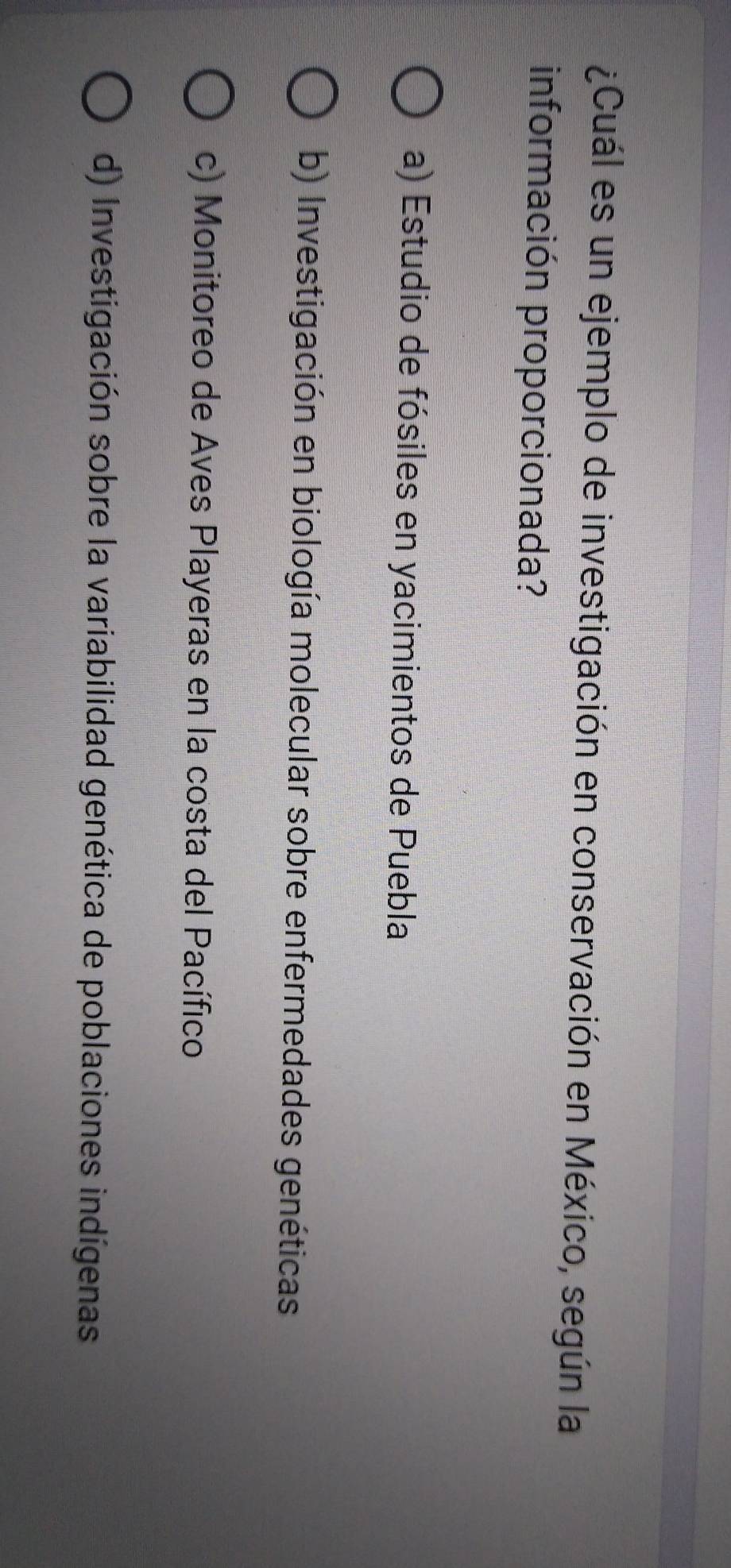 ¿Cuál es un ejemplo de investigación en conservación en México, según la
información proporcionada?
a) Estudio de fósiles en yacimientos de Puebla
b) Investigación en biología molecular sobre enfermedades genéticas
c) Monitoreo de Aves Playeras en la costa del Pacífico
d) Investigación sobre la variabilidad genética de poblaciones indígenas