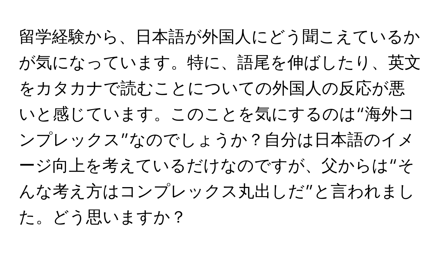 留学経験から、日本語が外国人にどう聞こえているかが気になっています。特に、語尾を伸ばしたり、英文をカタカナで読むことについての外国人の反応が悪いと感じています。このことを気にするのは“海外コンプレックス”なのでしょうか？自分は日本語のイメージ向上を考えているだけなのですが、父からは“そんな考え方はコンプレックス丸出しだ”と言われました。どう思いますか？