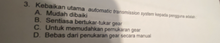 Kebaikan utama automatic transmission system kepada pengguna adalah
A. Mudah dibaiki
B. Sentiasa bertukar-tukar gear
C. Untuk memudahkan pernukaran gear
D. Bebas dari penukaran gear secara manual