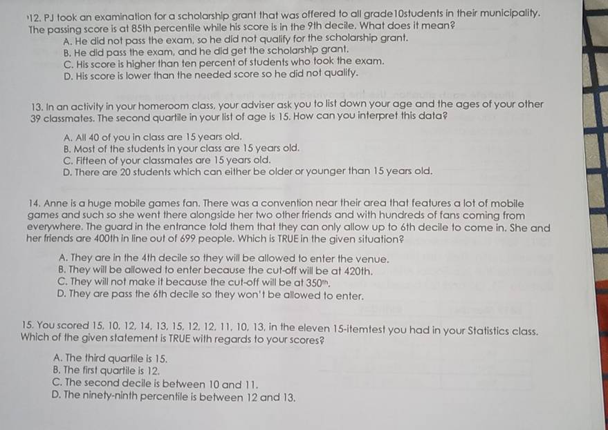 PJ took an examination for a scholarship grant that was offered to all grade10students in their municipality.
The passing score is at 85th percentile while his score is in the 9th decile. What does it mean?
A. He did not pass the exam, so he did not qualify for the scholarship grant.
B. He did pass the exam, and he did get the scholarship grant.
C. His score is higher than ten percent of students who took the exam.
D. His score is lower than the needed score so he did not qualify.
13. In an activity in your homeroom class, your adviser ask you to list down your age and the ages of your other
39 classmates. The second quartile in your list of age is 15. How can you interpret this data?
A. All 40 of you in class are 15 years old.
B. Most of the students in your class are 15 years old.
C. Fifteen of your classmates are 15 years old.
D. There are 20 students which can either be older or younger than 15 years old.
14. Anne is a huge mobile games fan. There was a convention near their area that features a lot of mobile
games and such so she went there alongside her two other friends and with hundreds of fans coming from
everywhere. The guard in the entrance told them that they can only allow up to 6th decile to come in. She and
her friends are 400th in line out of 699 people. Which is TRUE in the given situation?
A. They are in the 4th decile so they will be allowed to enter the venue.
B. They will be allowed to enter because the cut-off will be at 420th.
C. They will not make it because the cut-off will be at 350^(th).
D. They are pass the 6th decile so they won't be allowed to enter.
15. You scored 15, 10, 12, 14, 13, 15, 12, 12, 11, 10, 13, in the eleven 15-itemtest you had in your Statistics class.
Which of the given statement is TRUE with regards to your scores?
A. The third quartile is 15.
B. The first quartile is 12.
C. The second decile is between 10 and 11.
D. The ninety-ninth percentile is between 12 and 13.