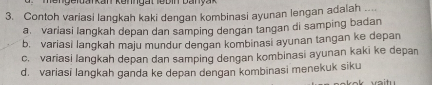 Hengeldarkan Kenngät lebin banyak
3. Contoh variasi langkah kaki dengan kombinasi ayunan lengan adalah ....
a. variasi langkah depan dan samping dengan tangan di samping badan
b. variasi langkah maju mundur dengan kombinasi ayunan tangan ke depan
c. variasi langkah depan dan samping dengan kombinasi ayunan kaki ke depan
d. variasi langkah ganda ke depan dengan kombinasi menekuk siku