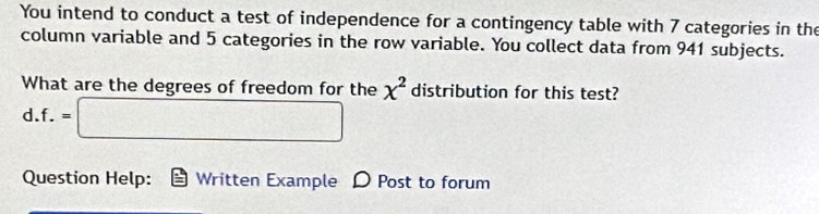 You intend to conduct a test of independence for a contingency table with 7 categories in the 
column variable and 5 categories in the row variable. You collect data from 941 subjects. 
What are the degrees of freedom for the x^2 distribution for this test? 
d. f.=□
Question Help: Written Example D Post to forum