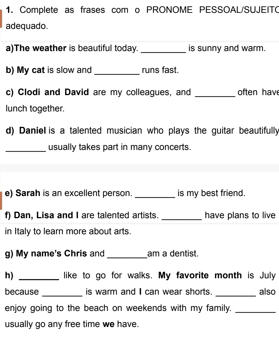 Complete as frases com o PRONOME PESSOAL/SUJEITO 
adequado. 
a)The weather is beautiful today. _is sunny and warm. 
b) My cat is slow and _runs fast. 
c) Clodi and David are my colleagues, and _often have 
lunch together. 
d) Daniel is a talented musician who plays the guitar beautifully 
_usually takes part in many concerts. 
e) Sarah is an excellent person. _is my best friend. 
f) Dan, Lisa and I are talented artists. _have plans to live 
in Italy to learn more about arts. 
g) My name's Chris and _am a dentist. 
h) _like to go for walks. My favorite month is July 
because _is warm and can wear shorts. _also 
enjoy going to the beach on weekends with my family._ 
usually go any free time we have.