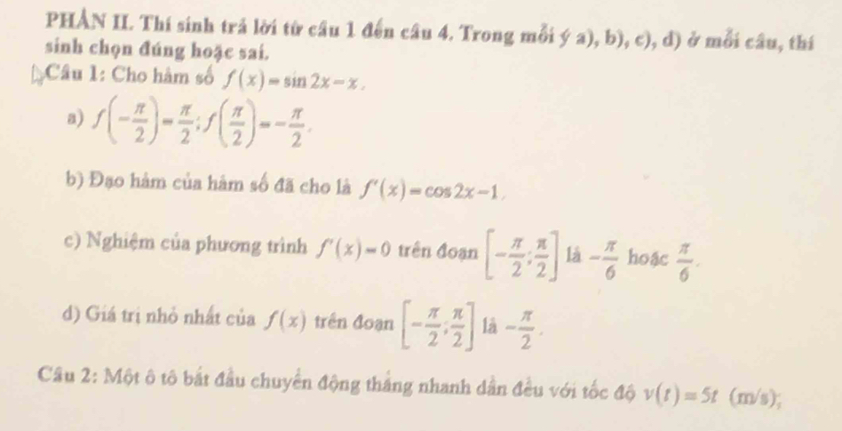 PHẢN II. Thí sinh trả lời từ câu 1 đến câu 4. Trong mỗi ý a), b), c), d) ở mỗi câu, thí 
sinh chọn đúng hoặc sai. 
: Câu 1: Cho hàm số f(x)=sin 2x-x. 
a) f(- π /2 )= π /2 ; f( π /2 )=- π /2 . 
b) Đạo hàm của hàm số đã cho là f'(x)=cos 2x-1. 
c) Nghiệm của phương trình f'(x)=0 trên đoạn [- π /2 ; π /2 ] là - π /6  hoậc  π /6 . 
d) Giá trị nhỏ nhất của f(x) trên đoạn [- π /2 , π /2 ] là - π /2 . 
Câu 2: Một ô tô bắt đầu chuyển động tháng nhanh dân đều với tốc độ v(t)=5t (m/s);