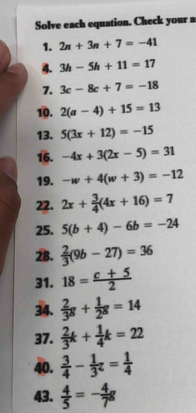 Solve each equation. Check your a 
1. 2n+3n+7=-41
4. 3h-5h+11=17
7. 3c-8c+7=-18
10. 2(a-4)+15=13
13. 5(3x+12)=-15
16. -4x+3(2x-5)=31
19. -w+4(w+3)=-12
22. 2x+ 3/4 (4x+16)=7
25. 5(b+4)-6b=-24
28.  2/3 (9b-27)=36
31. 18= (c+5)/2 
34.  2/3 g+ 1/2 g=14
37.  2/3 k+ 1/4 k=22
40.  3/4 - 1/3 z= 1/4 
43.  4/5 =- 4/7 g