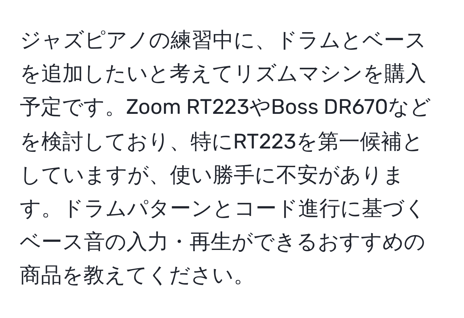 ジャズピアノの練習中に、ドラムとベースを追加したいと考えてリズムマシンを購入予定です。Zoom RT223やBoss DR670などを検討しており、特にRT223を第一候補としていますが、使い勝手に不安があります。ドラムパターンとコード進行に基づくベース音の入力・再生ができるおすすめの商品を教えてください。