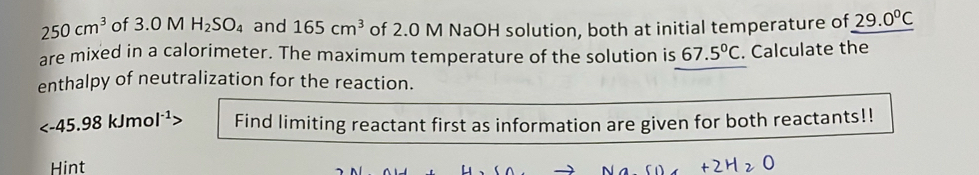 250cm^3 of 3.0 M H_2SO_4 and 165cm^3 of 2.0 M NaOH solution, both at initial temperature of 29.0°C
are mixed in a calorimeter. The maximum temperature of the solution is 67.5°C. Calculate the 
enthalpy of neutralization for the reaction.
45.9 8kJmol^(-1) Find limiting reactant first as information are given for both reactants!! 
Hint