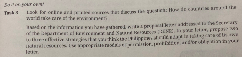 Do it on your own! 
Task 3 Look for online and printed sources that discuss the question: How do countries around the 
world take care of the environment? 
Based on the information you have gathered, write a proposal letter addressed to the Secretary 
of the Department of Environment and Natural Resources (DENR). In your letter, propose two 
to three effective strategies that you think the Philippines should adapt in taking care of its own 
natural resources. Use appropriate modals of permission, prohibition, and/or obligation in your 
letter.