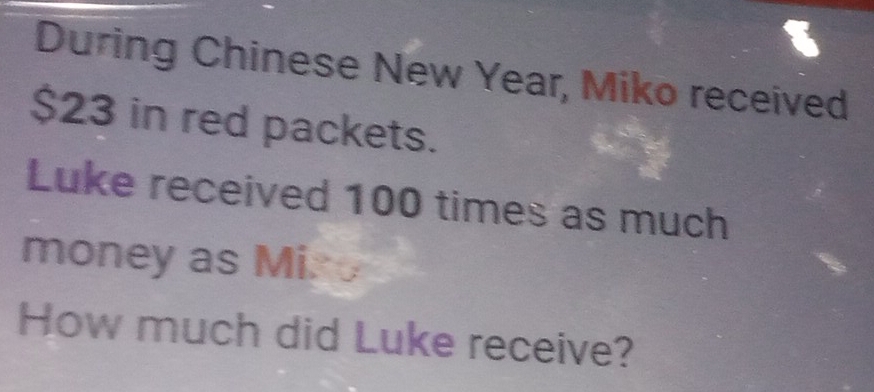 During Chinese New Year, Miko received
$23 in red packets. 
Luke received 100 times as much 
money as Mir 
How much did Luke receive?