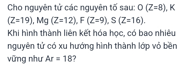 Cho nguyên tử các nguyên tố sau: O(Z=8) , K
(Z=19) , Mg(Z=12), F(Z=9), S(Z=16). 
Khi hình thành liên kết hóa học, có bao nhiêu 
nguyên tử có xu hướng hình thành lớp vỏ bền 
vững như Ar=18 ?