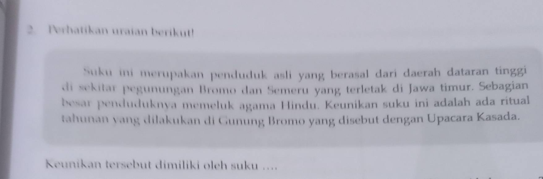 Perhatikan uraian berikut! 
Suku ini merupakan penduduk asli yang berasal dari daerah dataran tinggi 
di sekitar pegunungan Bromo dan Semeru yang terletak di Jawa timur. Sebagian 
besar penduduknya memeluk agama Hindu. Keunikan suku ini adalah ada ritual 
tahunan vang dilakukan di Gunung Bromo yang disebut dengan Upacara Kasada. 
Keunikan tersebut dimiliki oleh suku ....