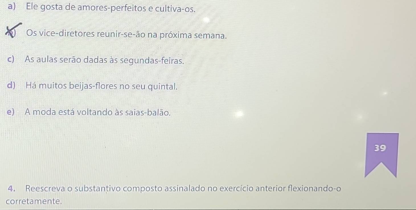 a) Ele gosta de amores-perfeitos e cultiva-os.
Os vice-diretores reunir-se-ão na próxima semana.
c) As aulas serão dadas às segundas-feiras.
d) Há muitos beijas-flores no seu quintal.
e) A moda está voltando às saias-balão.
39
4. Reescreva o substantivo composto assinalado no exercício anterior flexionando-o
corretamente.