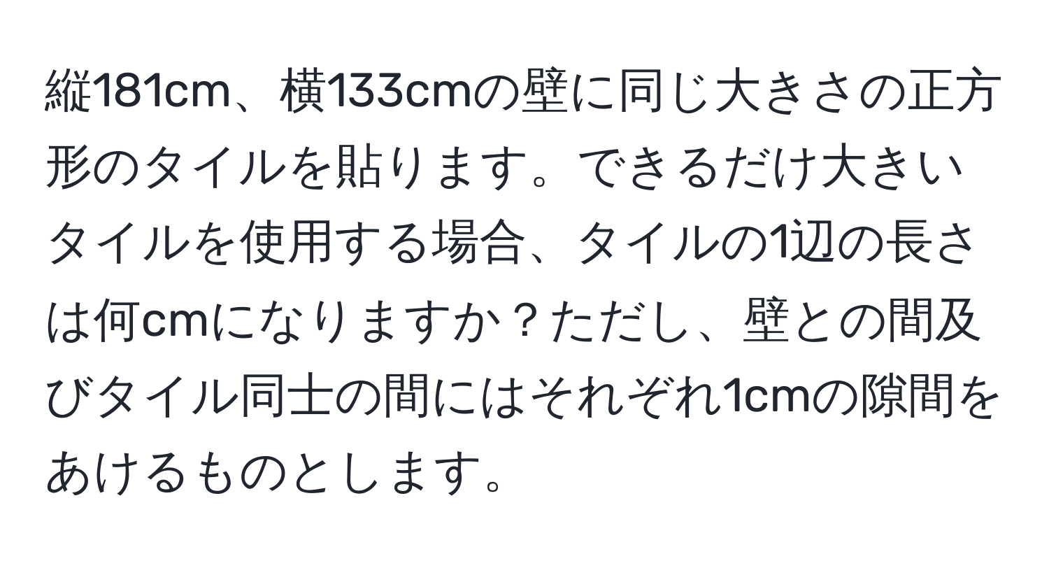 縦181cm、横133cmの壁に同じ大きさの正方形のタイルを貼ります。できるだけ大きいタイルを使用する場合、タイルの1辺の長さは何cmになりますか？ただし、壁との間及びタイル同士の間にはそれぞれ1cmの隙間をあけるものとします。