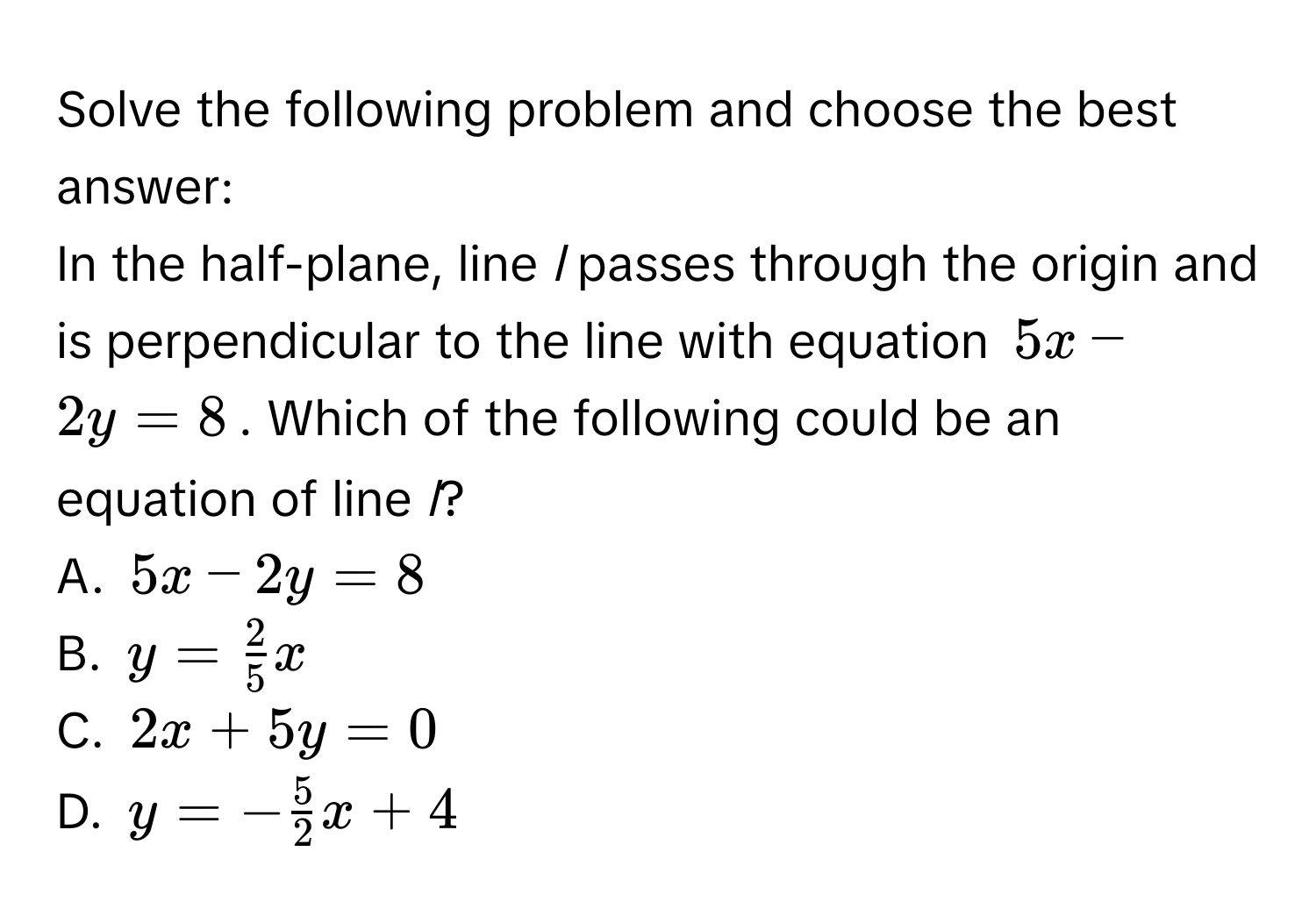 Solve the following problem and choose the best answer: 
In the half-plane, line *l* passes through the origin and is perpendicular to the line with equation $5x-2y=8$. Which of the following could be an equation of line *l*? 
A. $5x-2y=8$
B. $y= 2/5 x$
C. $2x+5y=0$
D. $y=- 5/2 x+4$