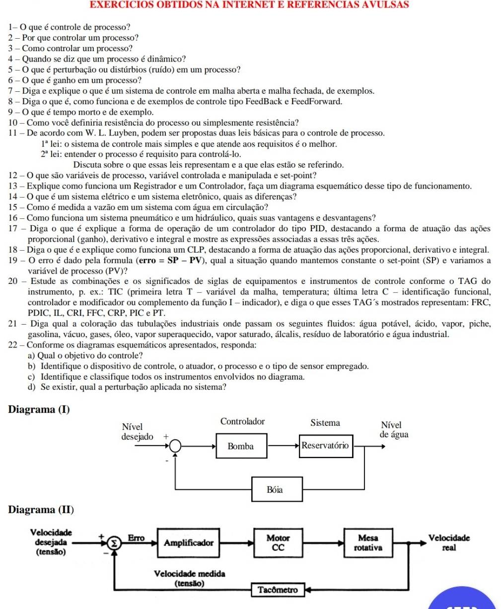 EXERCICIOS OBTIDOS NA INTERNET E REFERENCIAS AVULSAS
1- O que é controle de processo?
2 - Por que controlar um processo?
3 - Como controlar um processo?
4 - Quando se diz que um processo é dinâmico?
5 - O que é perturbação ou distúrbios (ruído) em um processo?
6 - O que é ganho em um processo?
7 - Diga e explique o que é um sistema de controle em malha aberta e malha fechada, de exemplos.
8 - Diga o que é, como funciona e de exemplos de controle tipo FeedBack e FeedForward.
9 - O que é tempo morto e de exemplo.
10 - Como você definiria resistência do processo ou simplesmente resistência?
11 - De acordo com W. L. Luyben, podem ser propostas duas leis básicas para o controle de processo.
1^n lei: o sistema de controle mais simples e que atende aos requisitos é o melhor.
2^a lei: entender o processo é requisito para controlá-lo.
Discuta sobre o que essas leis representam e a que elas estão se referindo.
12 - O que são variáveis de processo, variável controlada e manipulada e set-point?
13 - Explique como funciona um Registrador e um Controlador, faça um diagrama esquemático desse tipo de funcionamento.
14 - O que é um sistema elétrico e um sistema eletrônico, quais as diferenças?
15 - Como é medida a vazão em um sistema com água em circulação?
16 - Como funciona um sistema pneumático e um hidráulico, quais suas vantagens e desvantagens?
17 - Diga o que é explique a forma de operação de um controlador do tipo PID, destacando a forma de atuação das ações
proporcional (ganho), derivativo e integral e mostre as expressões associadas a essas três ações.
18 - Diga o que é e explique como funciona um CLP, destacando a forma de atuação das ações proporcional, derivativo e integral.
19 - O erro é dado pela formula (e TTO =SP-PV) 0, qual a situação quando mantemos constante o set-point (SP) e variamos a
variável de processo (PV)?
20 - Estude as combinações e os significados de siglas de equipamentos e instrumentos de controle conforme o TAG do
instrumento, p. ex.: TIC (primeira letra T - variável da malha, temperatura; última letra C - identificação funcional,
controlador e modificador ou complemento da função I - indicador), e diga o que esses TAG´s mostrados representam: FRC,
PDIC, IL, CRI, FFC, CRP, PIC e PT.
21 - Diga qual a coloração das tubulações industriais onde passam os seguintes fluidos: água potável, ácido, vapor, piche,
gasolina, vácuo, gases, óleo, vapor superaquecido, vapor saturado, álcalis, resíduo de laboratório e água industrial.
22 - Conforme os diagramas esquemáticos apresentados, responda:
a) Qual o objetivo do controle?
b) Identifique o dispositivo de controle, o atuador, o processo e o tipo de sensor empregado.
c) Identifique e classifique todos os instrumentos envolvidos no diagrama.
d) Se existir, qual a perturbação aplicada no sistema?