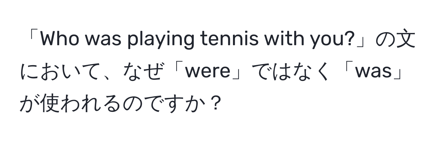 「Who was playing tennis with you?」の文において、なぜ「were」ではなく「was」が使われるのですか？