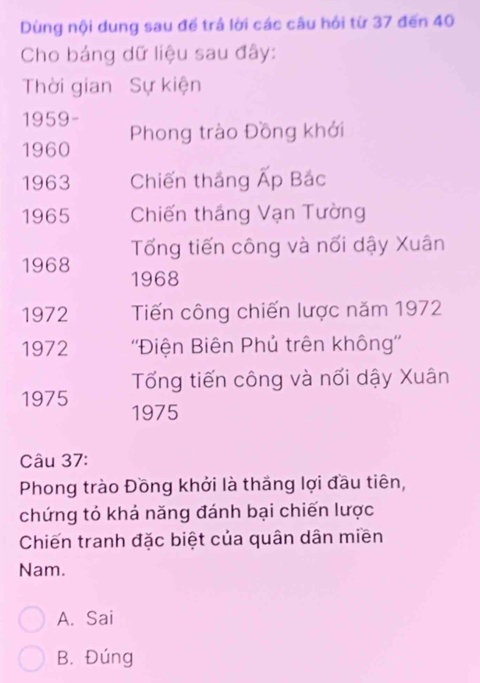 Dùng nội dung sau đế trả lời các câu hỏi từ 37 đến 40
Cho bảng dữ liệu sau đây:
Thời gian Sự kiện
1959-
1960 Phong trào Đồng khởi
1963 Chiến thắng Ấp Bắc
1965 Chiến thắng Vạn Tường
Tổng tiến công và nối dậy Xuân
1968 1968
1972 Tiến công chiến lược năm 1972
1972 ''Điện Biên Phủ trên không''
Tổng tiến công và nối dậy Xuân
1975 1975
Câu 37:
Phong trào Đồng khởi là thắng lợi đầu tiên,
chứng tỏ khả năng đánh bại chiến lược
Chiến tranh đặc biệt của quân dân miền
Nam.
A. Sai
B. Đúng