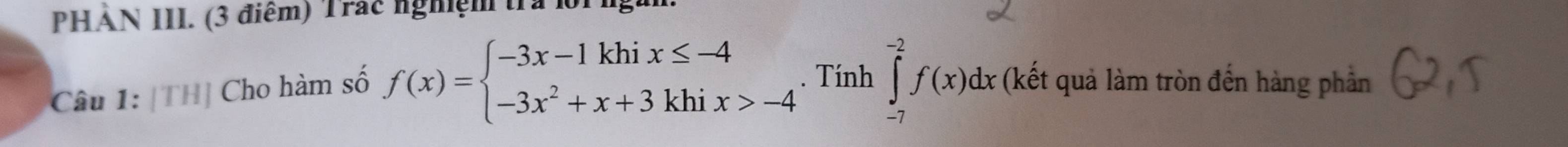 PHẢN III. (3 điểm) Trác nghiệm tra lộrng. 
Câu 1: [TH] Cho hàm số f(x)=beginarrayl -3x-1khix≤ -4 -3x^2+x+3khix>-4endarray.. Tính ∈tlimits _(-7)^(-2)f(x)dx (kết quả làm tròn đến hàng phần