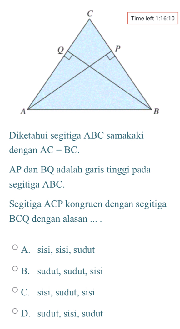 Diketahui segitiga ABC samakaki
dengan AC=BC.
AP dan BQ adalah garis tinggi pada
segitiga ABC.
Segitiga ACP kongruen dengan segitiga
BCQ dengan alasan ... .
A. sisi, sisi, sudut
B. sudut, sudut, sisi
C. sisi, sudut, sisi
D. sudut, sisi, sudut