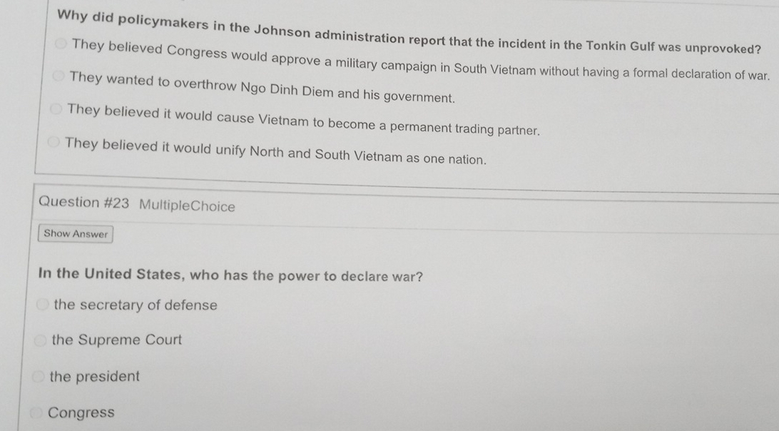 Why did policymakers in the Johnson administration report that the incident in the Tonkin Gulf was unprovoked?
They believed Congress would approve a military campaign in South Vietnam without having a formal declaration of war.
They wanted to overthrow Ngo Dinh Diem and his government.
They believed it would cause Vietnam to become a permanent trading partner.
They believed it would unify North and South Vietnam as one nation.
Question #23 MultipleChoice
Show Answer
In the United States, who has the power to declare war?
the secretary of defense
the Supreme Court
the president
Congress