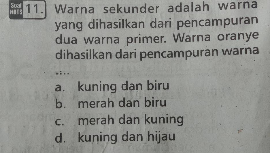 Soal
HOTS 11. Warna sekunder adalah warna
yang dihasilkan dari pencampuran
dua warna primer. Warna oranye
dihasilkan dari pencampuran warna
bàn n
a. kuning dan biru
b. merah dan biru
c. merah dan kuning
d. kuning dan hijau