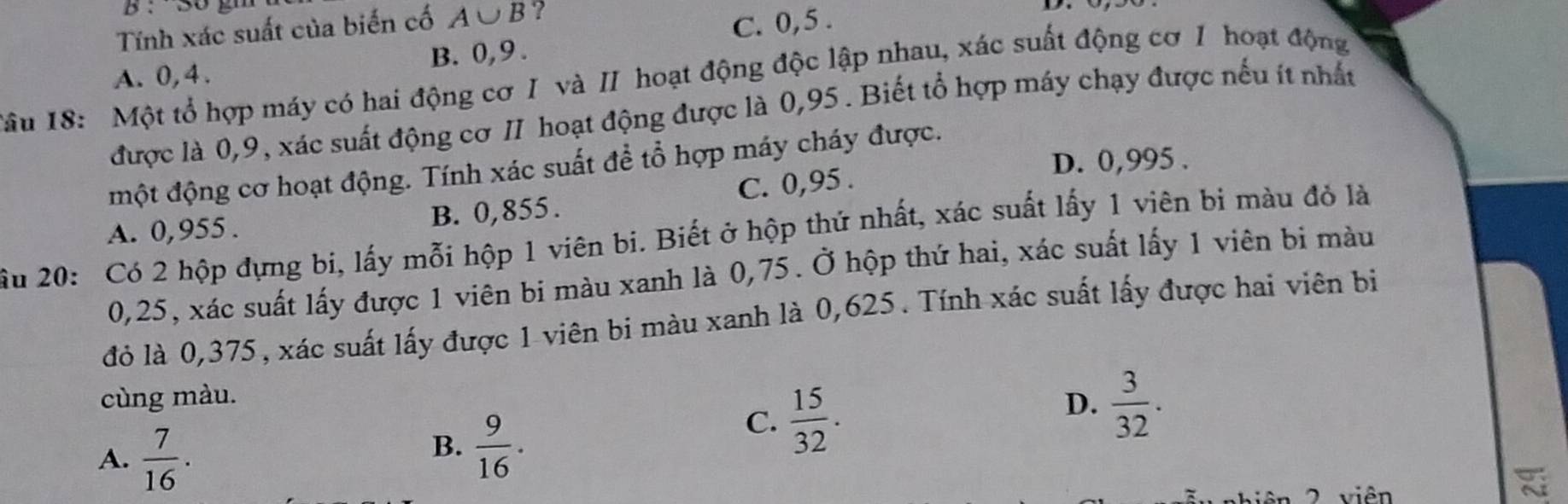 Tính xác suất của biến cố A∪ B ?
B. 0, 9. C. 0, 5.
Tâu 18: Một tổ hợp máy có hai động cơ I và II hoạt động độc lập nhau, xác suất động cơ I hoạt động A. 0, 4.
được là 0, 9, xác suất động cơ II hoạt động được là 0,95. Biết tổ hợp máy chạy được nếu ít nhất
D. 0,995.
một động cơ hoạt động. Tính xác suất để tổ hợp máy cháy được.
A. 0,955. B. 0,855. C. 0,95.
ầu 20: Có 2 hộp đựng bí, lấy mỗi hộp 1 viên bi. Biết ở hộp thứ nhất, xác suất lấy 1 viên bi màu đỏ là
0,25, xác suất lấy được 1 viên bi màu xanh là 0,75. Ở hộp thứ hai, xác suất lấy 1 viên bi màu
đỏ là 0,375, xác suất lấy được 1 viên bi màu xanh là 0,625. Tính xác suất lấy được hai viên bi
cùng màu. D.  3/32 .
A.  7/16 .
B.  9/16 .
C.  15/32 . 
2 viên