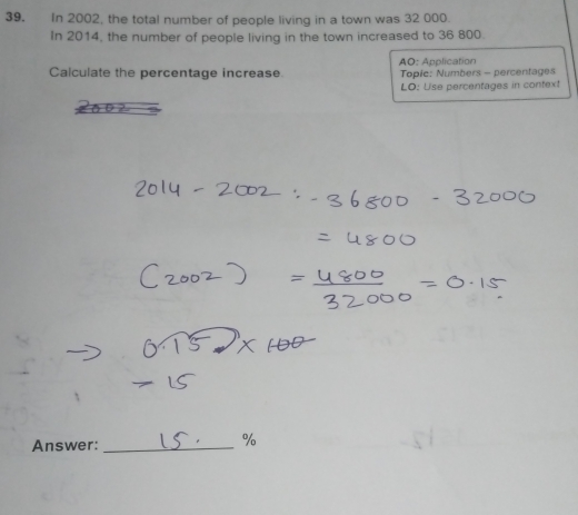 In 2002, the total number of people living in a town was 32 000. 
In 2014, the number of people living in the town increased to 36 800. 
AO: Application 
Calculate the percentage increase. Topic: Numbers - percentages 
LO: Use percentages in context 
Answer:_
%