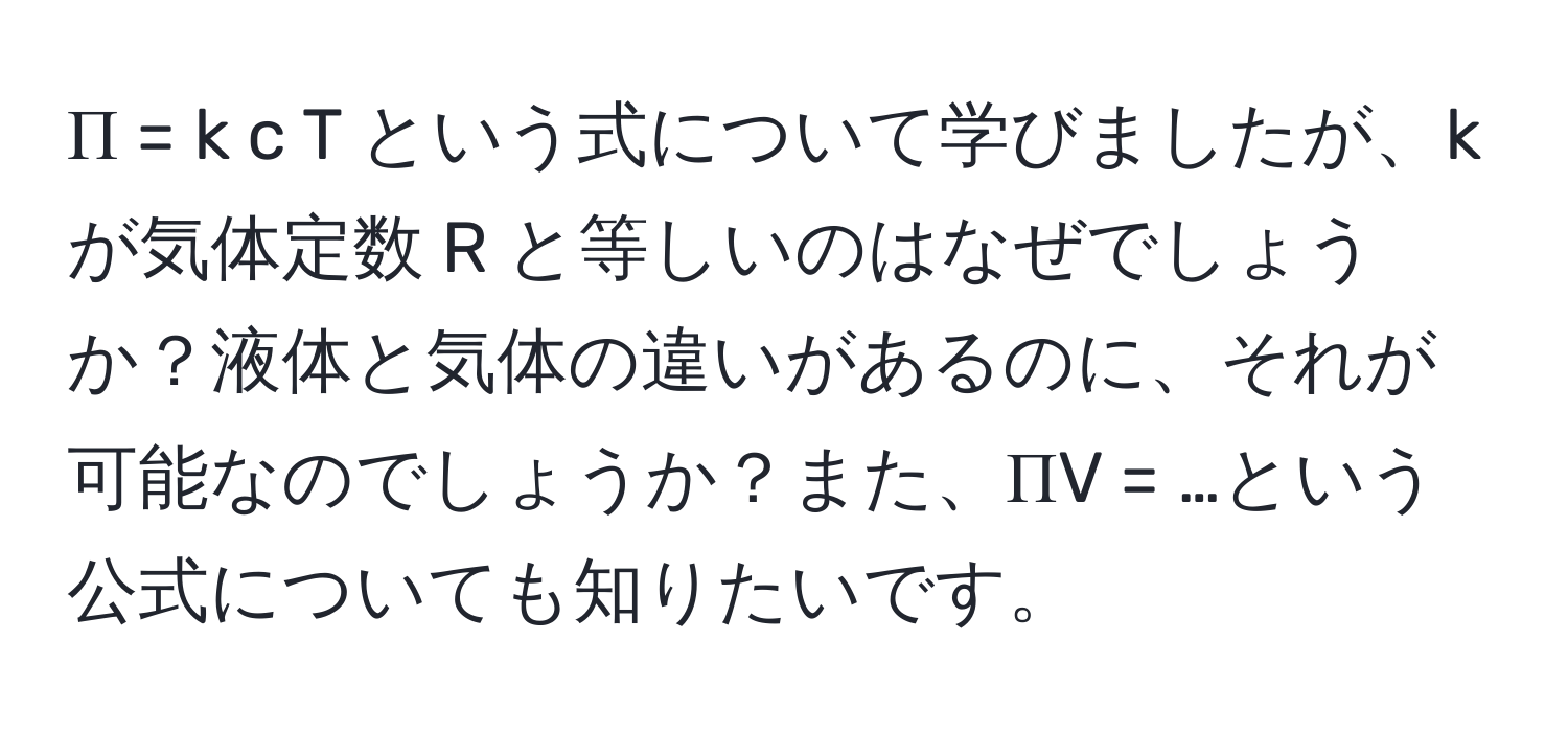 Π = k c T という式について学びましたが、k が気体定数 R と等しいのはなぜでしょうか？液体と気体の違いがあるのに、それが可能なのでしょうか？また、ΠV = …という公式についても知りたいです。