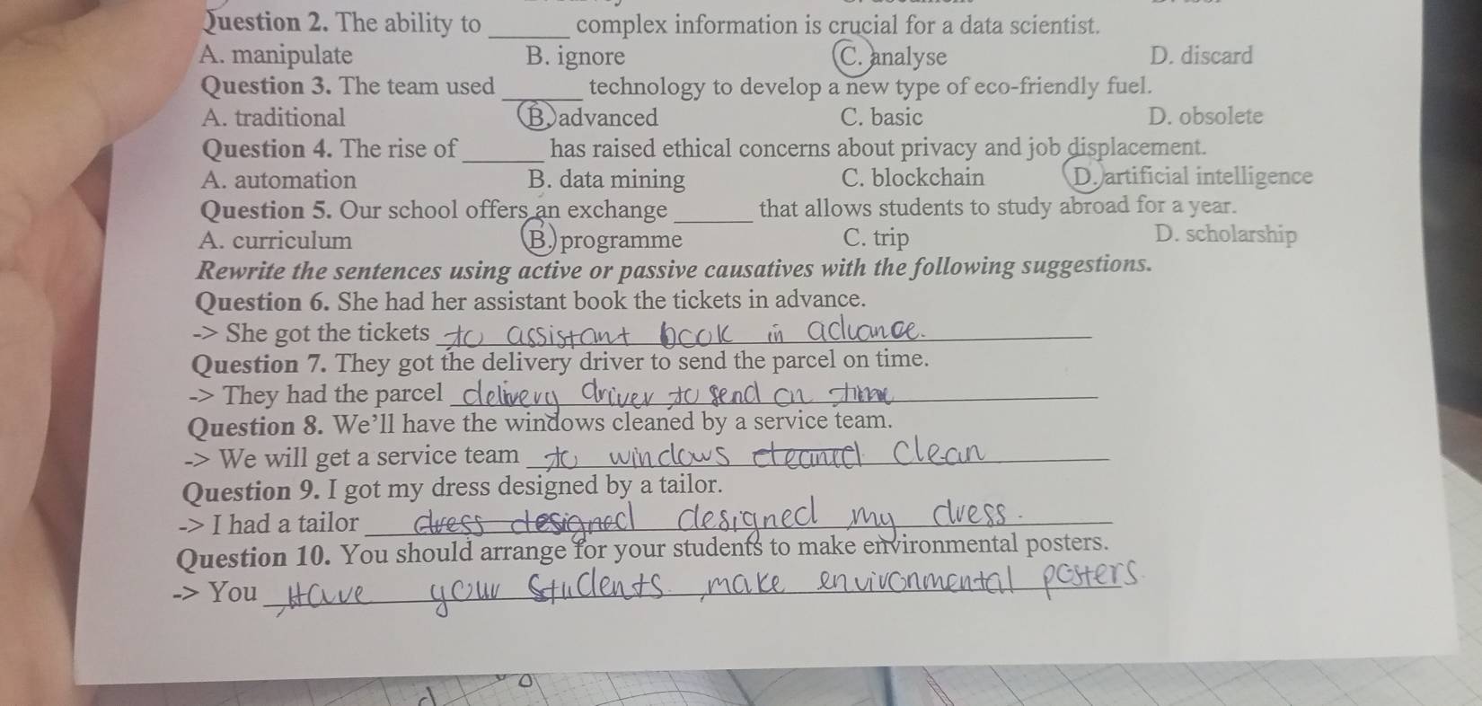 The ability to _complex information is crucial for a data scientist.
A. manipulate B. ignore C. analyse D. discard
Question 3. The team used_ technology to develop a new type of eco-friendly fuel.
A. traditional Badvanced C. basic D. obsolete
_
Question 4. The rise of has raised ethical concerns about privacy and job displacement.
A. automation B. data mining C. blockchain D.artificial intelligence
Question 5. Our school offers an exchange _that allows students to study abroad for a year.
A. curriculum Bprogramme C. trip D. scholarship
Rewrite the sentences using active or passive causatives with the following suggestions.
Question 6. She had her assistant book the tickets in advance.
-> She got the tickets_
Question 7. They got the delivery driver to send the parcel on time.
-> They had the parcel_
Question 8. We’ll have the windows cleaned by a service team.
-> We will get a service team_
Question 9. I got my dress designed by a tailor.
-> I had a tailor_
_
Question 10. You should arrange for your students to make environmental posters.
-> You