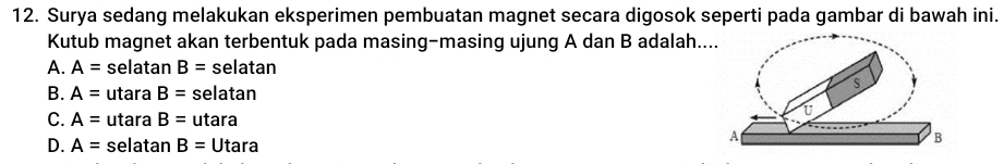 Surya sedang melakukan eksperimen pembuatan magnet secara digosok seperti pada gambar di bawah ini.
Kutub magnet akan terbentuk pada masing-masing ujung A dan B adalah..
A. A= selatan B= selatan
B. A= utara B= selatan
C. A= utara B= utara
D. A= selatan B=Utara