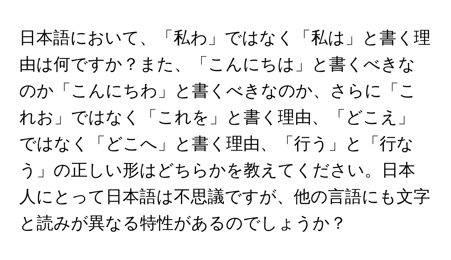 日本語において、「私わ」ではなく「私は」と書く理由は何ですか？また、「こんにちは」と書くべきなのか「こんにちわ」と書くべきなのか、さらに「これお」ではなく「これを」と書く理由、「どこえ」ではなく「どこへ」と書く理由、「行う」と「行なう」の正しい形はどちらかを教えてください。日本人にとって日本語は不思議ですが、他の言語にも文字と読みが異なる特性があるのでしょうか？