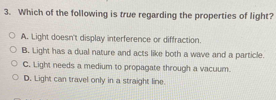 Which of the following is true regarding the properties of light?
A. Light doesn't display interference or diffraction.
B. Light has a dual nature and acts like both a wave and a particle.
C. Light needs a medium to propagate through a vacuum.
D. Light can travel only in a straight line.