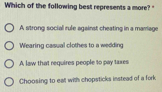 Which of the following best represents a more? *
A strong social rule against cheating in a marriage
Wearing casual clothes to a wedding
A law that requires people to pay taxes
Choosing to eat with chopsticks instead of a fork