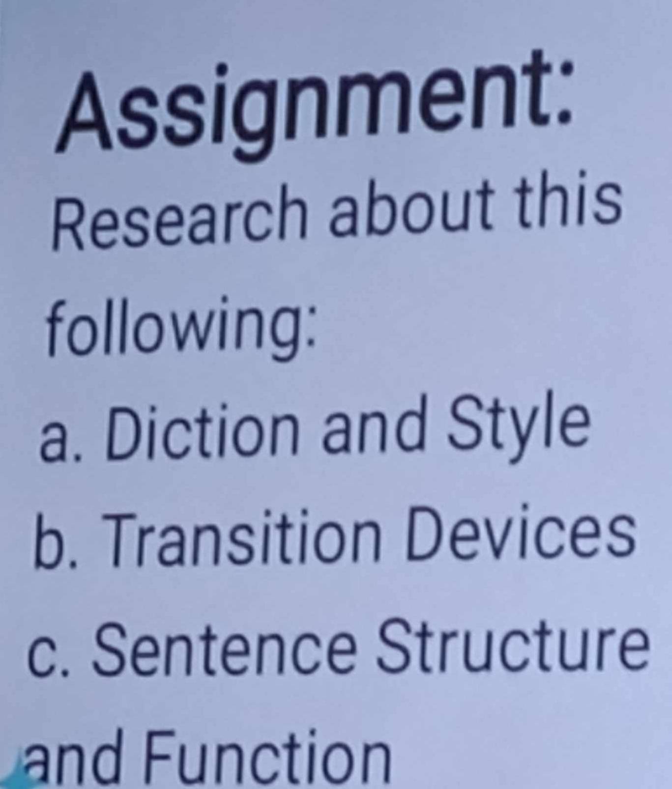 Assignment: 
Research about this 
following: 
a. Diction and Style 
b. Transition Devices 
c. Sentence Structure 
and Function