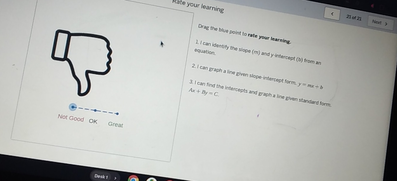 Rate your learning
< 21 of 21 Next >
Drag the blue point to rate your learning.
equation.
1. I can identify the slope (m) and y-intercept (b) from an
2. I can graph a line given slope-intercept form. y=mx+b
Ax+By=C. 
3. I can find the intercepts and graph a line given standard form.
Not Good OK Great
Desk 1