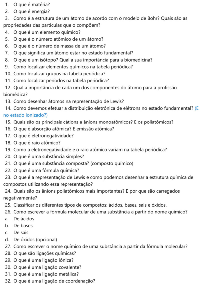 que é matéria?
2. O que é energia?
3. Como é a estrutura de um átomo de acordo com o modelo de Bohr? Quais são as
propriedades das partículas que o compõem?
4. O que é um elemento químico?
5. O que é o número atômico de um átomo?
6. O que é o número de massa de um átomo?
7. O que significa um átomo estar no estado fundamental?
8. O que é um isótopo? Qual a sua importância para a biomedicina?
9. Como localizar elementos químicos na tabela periódica?
10. Como localizar grupos na tabela periódica?
11. Como localizar períodos na tabela periódica?
12. Qual a importância de cada um dos componentes do átomo para a profissão
biomédica?
13. Como desenhar átomos na representação de Lewis?
14. Como devemos efetuar a distribuição eletrônica de elétrons no estado fundamental? (E
no estado ionizado?)
15. Quais são os principais cátions e ânions monoatômicos? E os poliatômicos?
16. O que é absorção atômica? E emissão atômica?
17. O que é eletronegatividade?
18. O que é raio atômico?
19. Como a eletronegatividade e o raio atômico variam na tabela periódica?
20. O que é uma substância simples?
21. O que é uma substância composta? (composto químico)
22. O que é uma fórmula química?
23. O que é a representação de Lewis e como podemos desenhar a estrutura química de
compostos utilizando essa representação?
24. Quais são os ânions poliatômicos mais importantes? E por que são carregados
negativamente?
25. Classificar os diferentes tipos de compostos: ácidos, bases, sais e óxidos.
26. Como escrever a fórmula molecular de uma substância a partir do nome químico?
a. De ácidos
b. De bases
c. De sais
d. De óxidos (opcional)
27. Como escrever o nome químico de uma substância a partir da fórmula molecular?
28. O que são ligações químicas?
29. O que é uma ligação iônica?
30. O que é uma ligação covalente?
31. O que é uma ligação metálica?
32. O que é uma ligação de coordenação?