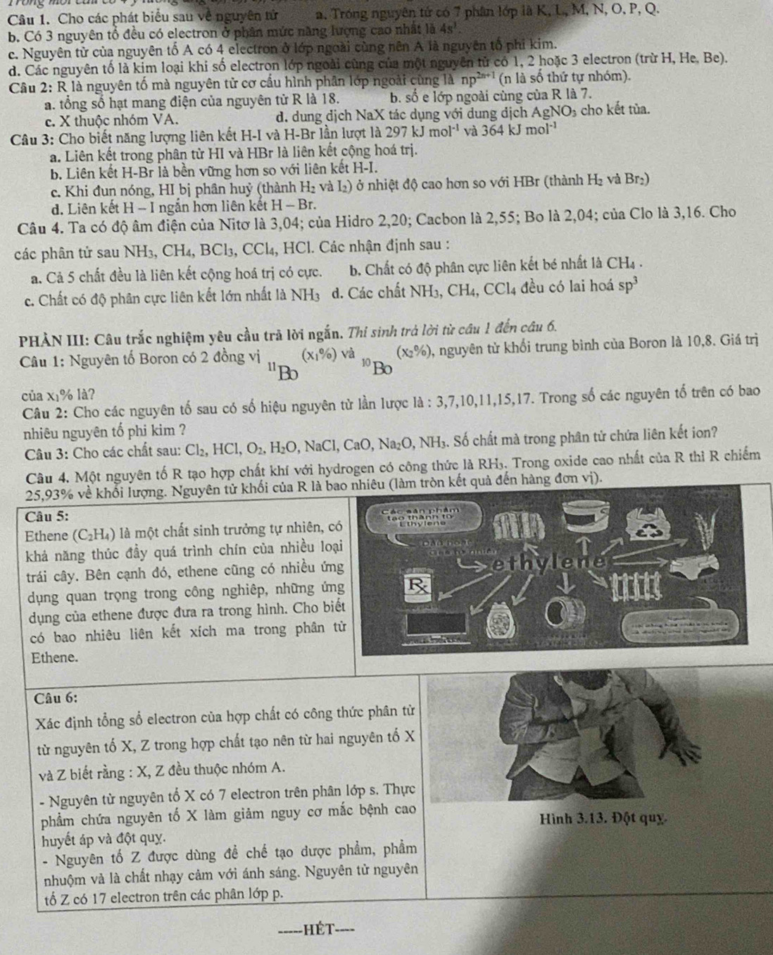 Cho các phát biểu sau về nguyên tử a. Trong nguyên tứ có 7 phân lớp là K, L, M, N, O, P, Q.
b. Có 3 nguyên tổ đều có electron ở phân mức năng lượng cao nhất là 4s^3.
c. Nguyên tử của nguyên tố A có 4 electron ở lớp ngoài cùng nên A là nguyên tố phi kim.
d. Các nguyên tố là kim loại khi số electron lớp ngoài cùng của một nguyên tử có 1, 2 hoặc 3 electron (trừ H, He, Be).
Câu 2: R là nguyên tố mà nguyên tử cơ cầu hình phân lớp ngoài cùng là np^(2n+1) (n là số thứ tự nhóm).
a. tổng số hạt mang điện của nguyên tử R là 18. b. số e lớp ngoài cùng của R là 7.
c. X thuộc nhóm VA. d. dung dịch NaX tác dụng với dung dịch AgNO 3 cho kết tủa.
Câu 3: Cho biết năng lượng liên kết H-I và H-Br lần lượt là 297kJmol^(-1) và 364kJmol^(-1)
a. Liên kết trong phân từ HI và HBr là liên kết cộng hoá trị.
b. Liên kết H-Br là bền vững hơn so với liên kết H-I.
c. Khi đun nóng, HI bị phân huỷ (thành H_2 v l_2) ở nhiệt độ cao hơn so với HBr (thành H_2 và Br_2)
d. Liên kết H - I ngắn hơn liên kết H-Br.
Câu 4. Ta có độ âm điện của Nitơ là 3,04; của Hidro 2,20; Cacbon là 2,55; Bo là 2,04; của Clo là 3,16. Cho
các phân tử sau NH, ,CH_4,BCl_3,CCl_4 ,  HCl. Các nhận định sau :
ả. Cả 5 chất đều là liên kết cộng hoá trị có cực. b. Chất có độ phân cực liên kết bé nhất là CH_4.
c. Chất có độ phân cực liên kết lớn nhất là NH_3 d. Các chất NH_3,CH_4,CCl_4 đều có lai hoá sp^3
PHẢN III: Câu trắc nghiệm yêu cầu trã lời ngắn. Thi sinh trà lời từ câu 1 đến câu 6.
Câu 1: Nguyên tố Boron có 2 đồng vị (x_1% ) và (x_2% ) 1, nguyên tử khổi trung bình của Boron là 10,8. Giá trị
"Bo
1ºBo
của x₁% là?
Câu 2: Cho các nguyên tố sau có số hiệu nguyên từ lần lược là : 3 3,7,10 ,11,15,17. Trong số các nguyên tố trên có bao
nhiêu nguyên tố phi kim ?
Câu 3: Cho các chất sau: Cl_2 HCl,O_2,H_2O,NaCl, C _1O Na O,NH_1 S. Số chất mà trong phân tử chứa liên kết ion?
Câu 4. Một nguyên tố R tạo hợp chất khí với hydrogen có công thức là RH₃. Trong oxide cao nhất của R thì R chiếm
25,93% về khối lượng. Nguyên tử khối của R là bàm tròn kết quả đến hàng đơn vị).
Câu 5:
Ethene (C₂H₄) là một chất sinh trưởng tự nhiên, 
khả năng thúc đầy quá trình chín của nhiều lo
trải cây. Bên cạnh đó, ethene cũng có nhiều ứn
dụng quan trọng trong công nghiêp, những ứn
dụng của ethene được đưa ra trong hình. Cho bi
có bao nhiêu liên kết xích ma trong phân 
Ethene.
Câu 6:
Xác định tổng sổ electron của hợp chất có công thức phân từ
từ nguyên tố X, Z trong hợp chất tạo nên từ hai nguyên tố X
và Z biết rằng : X, Z đều thuộc nhóm A.
- Nguyên từ nguyên tố X có 7 electron trên phân lớp s. Thực
phẩm chứa nguyên tố X làm giảm nguy cơ mắc bệnh cao Hình 3.13. Đột quỵ.
huyết áp và đột quỵ.
- Nguyên tố Z được dùng để chế tạo dược phẩm, phẩm
nhuộm và là chất nhạy cảm với ánh sáng. Nguyên tử nguyên
tố Z có 17 electron trên các phân lớp p.
_hét_