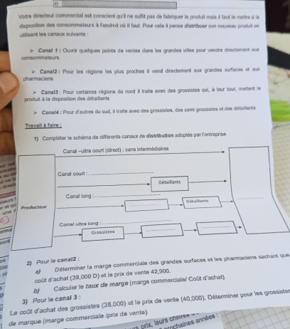 Votre directeur commercial est conscient qu'il ne suffit pas de fabriquer le produit mais il faut le mettre à la 
disposition des consommateurs à l'endroit cù il faut. Pour cela il pense distribuer son nouveau produit en 
uslisant les canaux suivants : 
consommateurs. Canail f : Ouvrir quelques points de ventes dans les grandes villes pour vendre directement aux 
pharmaciens Canail2: Pour les régions les plus proches il vend directement aux grandes surfaces et aux 
. 
produit à la disposition des détaillants Canal3 : Pour certaines régions du nord ill traite avec des grossistes qui, à feur tour, mettent le 
Canal4 : Pour d'autres du sud, il traite avec des grossistes, des semi grossistes et des détaillants 
Travail à faire : 
1) Compléter le schéma de différents canaux de distribution adoptés par l'entreprise 
Canal -ultra court (direct) : sans intermédiaires 


Canal court 
_ 
_ 
drec s ne f 
Détaillants 
Canat long :_ 
_ 
ng «ou 
Producteur __D ét alfons 
une ? 
_ 
_ 
_ 
Canal ultra long : 
Grassistes 
sant 
2) Pour le canal2 : 
r at Déterminer la marge commerciale des grandes surfaces et les pharmaciens sachant que 
Me 
coût d'achat (39,000 D) et le prix de vents 42,900. 
b) Calculer le taux de marge (marge commercialeï Coût d'achat) 
3) Pour le canal 3 : 
Le coût d'achat des grossistes (38,000) et le prix de vente (40,000). Déterminer pour les grossistes 
de marque (marge commerciale /prix de vente) 
s prix, leurs chi vochaines années :