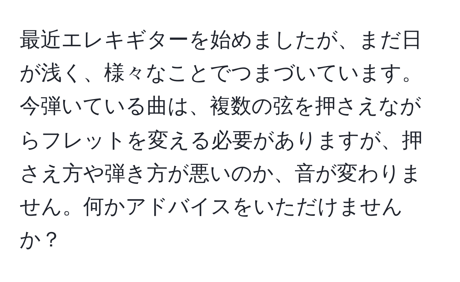 最近エレキギターを始めましたが、まだ日が浅く、様々なことでつまづいています。今弾いている曲は、複数の弦を押さえながらフレットを変える必要がありますが、押さえ方や弾き方が悪いのか、音が変わりません。何かアドバイスをいただけませんか？