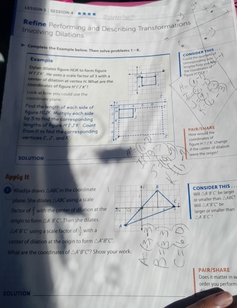 LESSON 5 SESSION 4
Refine Performing and Describing Transformations
Involving Dilations
Complete the Example below. Then solve problems 1-8. 
CONSIDER THIS. . .
Example
Could the quacient of
comesponding tide Mevntas felo van m 
Dylan dilates figure HIK to form figure oe din a te
H'T' J'K'. He uses a scale factor of 3 with a
u 
center of dilation at vertex H. What are the
coordinates of figure H'I'J'K'?
Look at how you could use the
coordinate plane.
Find the length of each side of 
figure HIJK. Multiply each side
by 3 to find the corresponding
lengths of figure H'I'J'K' ' Count
from H to find the corresponding
PAIR/SHARE
How would the coordinates of
vertices I', J ', and K
figure H' l ) 45° change
if the center of dilation
were the origin?
SOLUTION
Apply It
Khadija draws △ ABC in the coordinateCONSIDER THIS . .
△ A'B'C'
plane. She dilates △ ABC using a scalebe larger
or smaller than △ ABC
Will△ A'B'C' be 
factor of  2/3  with the center of dilation at the
larger or smaller than
△ A'B'C
origin to form △ A'B'C'. Then she dilates
△ A'B'C' using a scale factor of  1/2  with a
center of dilation at the origin to form △ A''B''C'. 
What are the coordinates of △ A'B''C' '? Show your work.
PAIR/SHARE
Does it matter in w
order you perform
_
SOLUTION dilations