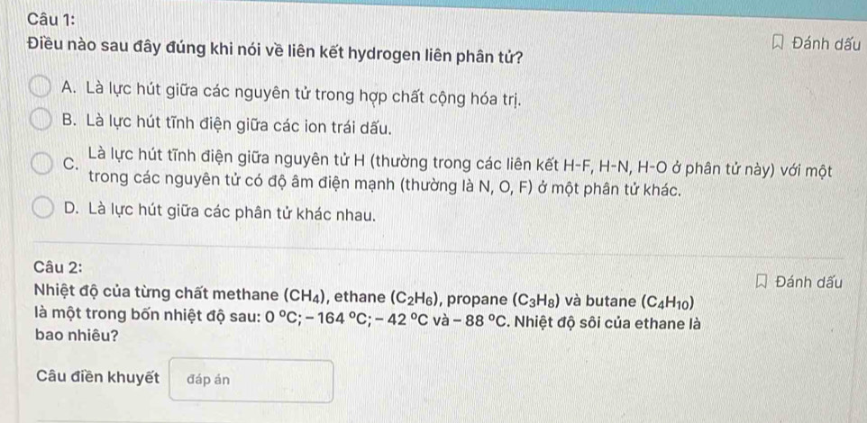 Đánh dấu
Điều nào sau đây đúng khi nói về liên kết hydrogen liên phân tử?
A. Là lực hút giữa các nguyên tử trong hợp chất cộng hóa trị.
B. Là lực hút tĩnh điện giữa các ion trái dấu.
C. Là lực hút tĩnh điện giữa nguyên tử H (thường trong các liên kết H- F, H-N, H-O ở phân tử này) với một
trong các nguyên tử có độ âm điện mạnh (thường là N, O, F) ở một phân tử khác.
D. Là lực hút giữa các phân tử khác nhau.
Câu 2:
Đánh dấu
Nhiệt độ của từng chất methane (CH_4) , ethane (C_2H_6) , propane (C_3H_8) và butane (C_4H_10)
là một trong bốn nhiệt độ sau: 0°C; -164°C; -42°C và -88°C. Nhiệt độ sôi của ethane là
bao nhiêu?
Câu điền khuyết đáp án