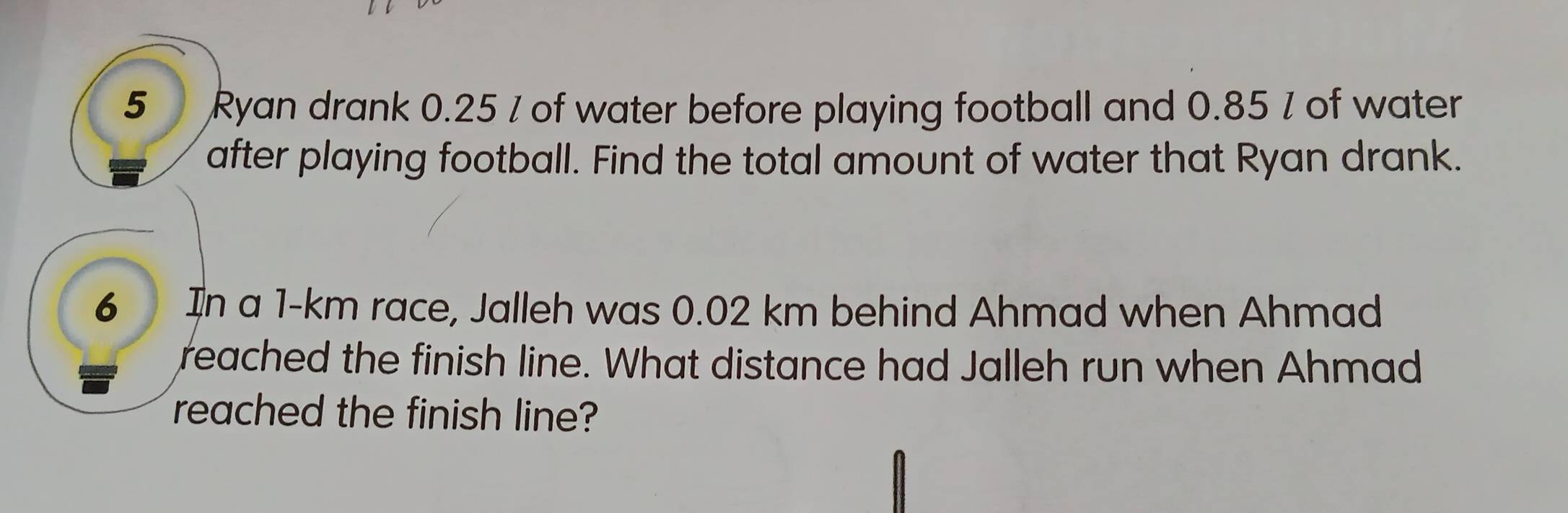 Ryan drank 0.25 / of water before playing football and 0.85 / of water 
after playing football. Find the total amount of water that Ryan drank. 
6 In a 1-km race, Jalleh was 0.02 km behind Ahmad when Ahmad 
reached the finish line. What distance had Jalleh run when Ahmad 
reached the finish line?