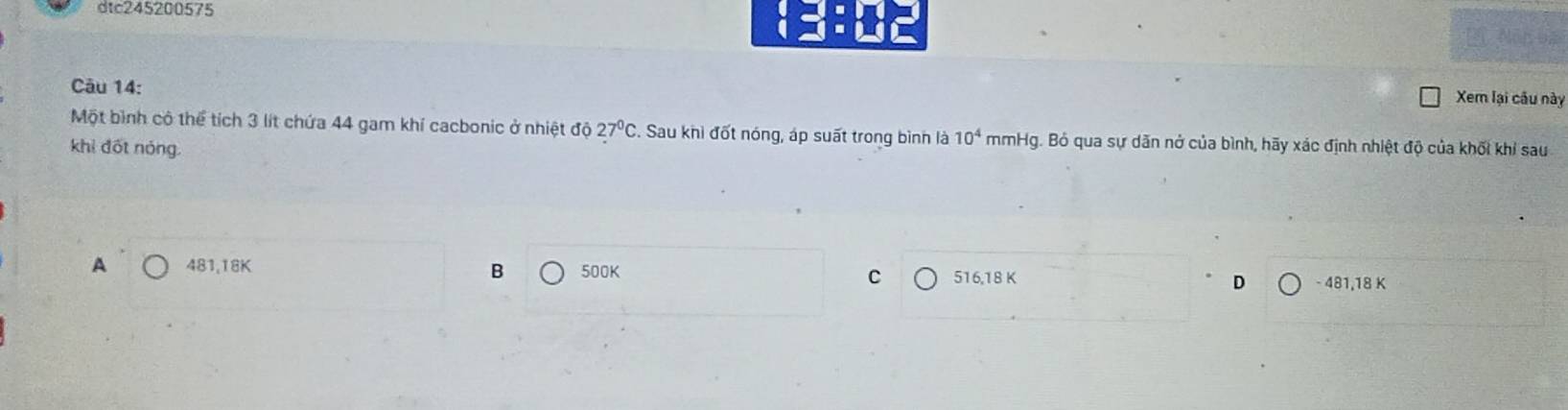 dtc245200575
Câu 14: Xem lại cầu này
Một bình cô thể tích 3 lít chứa 44 gam khí cacbonic ở nhiệt độ 27ºC. Sau khi đốt nóng, áp suất trong bình là 10^4 mmHg. Bỏ qua sự dãn nở của bình, hãy xác định nhiệt độ của khối khi sau
khi đốt nóng.
B
A 481, 18K 500K C 516,18 K D - 481, 18 K