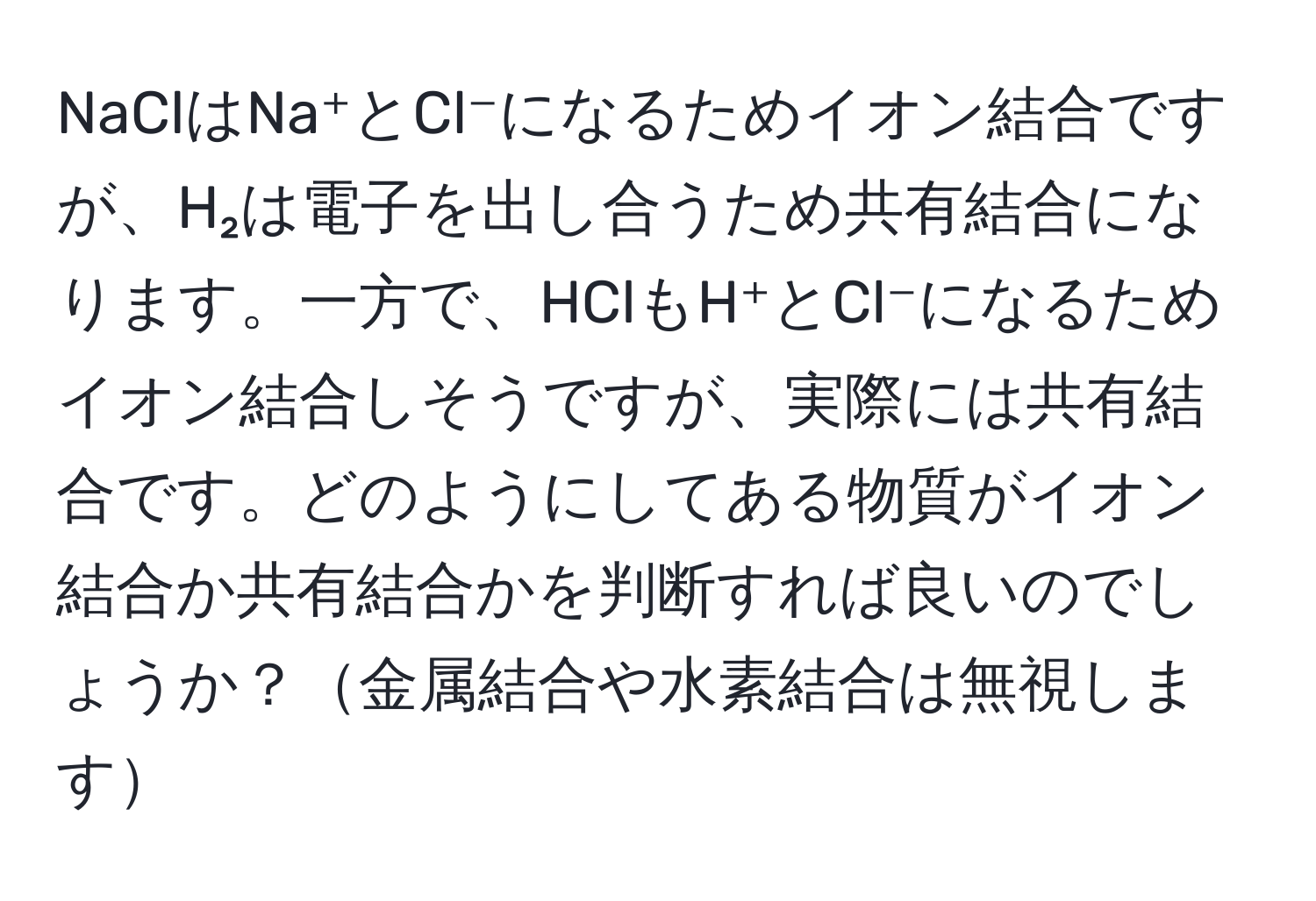 NaClはNa⁺とCl⁻になるためイオン結合ですが、H₂は電子を出し合うため共有結合になります。一方で、HClもH⁺とCl⁻になるためイオン結合しそうですが、実際には共有結合です。どのようにしてある物質がイオン結合か共有結合かを判断すれば良いのでしょうか？金属結合や水素結合は無視します