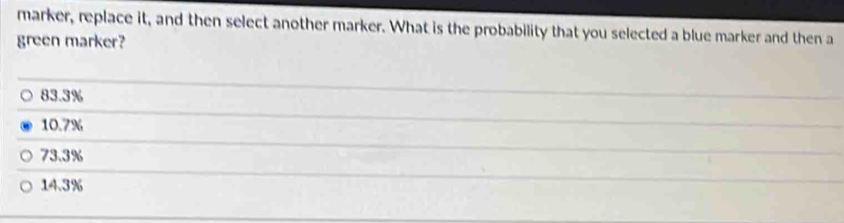 marker, replace it, and then select another marker. What is the probability that you selected a blue marker and then a
green marker?
83.3%
10.7%
73.3%
14.3%