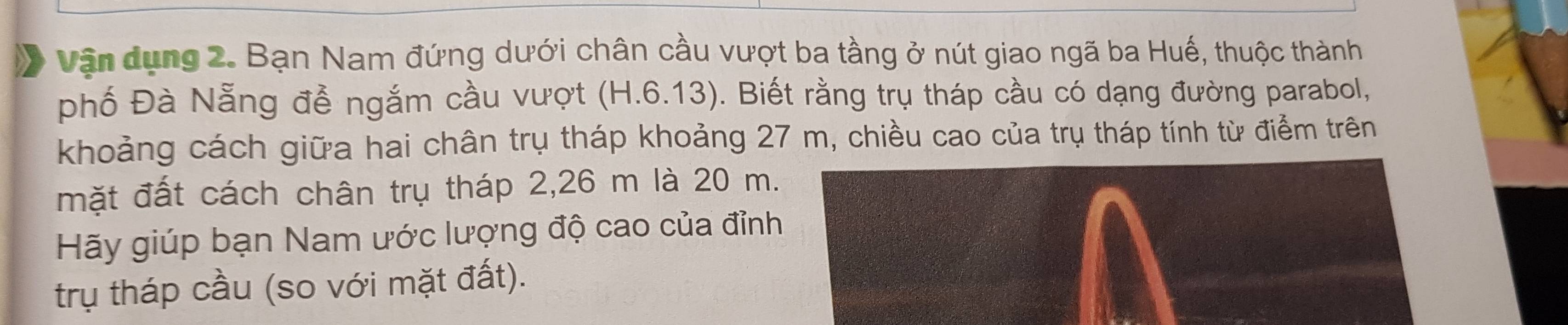 Vận dụng 2. Bạn Nam đứng dưới chân cầu vượt ba tầng ở nút giao ngã ba Huế, thuộc thành 
phố Đà Nẵng đễ ngắm cầu vượt (H.6.13). Biết rằng trụ tháp cầu có dạng đường parabol, 
khoảng cách giữa hai chân trụ tháp khoảng 27 m, chiều cao của trụ tháp tính từ điểm trên 
mặt đất cách chân trụ tháp 2,26 m là 20 m. 
Hãy giúp bạn Nam ước lượng độ cao của đỉnh 
trụ tháp cầu (so với mặt đất).