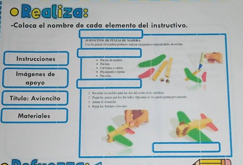 ○Realiza: 
-Coloca el nombre de cada elemento del instructivo. 
AVONCITOS DE PINZAS DE MADERA 
Con las pinzas de madera podemos realizar imaginarios manualidades divertidas 
Instrucciones Pinzas de madera 
Pintura 
Cartulina o carión 
Pegamento y tijeras 
Imágenes de Pin celes 
apoyo 
1. Recortar los moldes para las alas del avión en la cartalina. 
Título: Avioncito 2. Pegar las pinzas por los dos lados Opcional se los puede pintar previamente 
3. Armar el avioncito 
4. Pegar los botones o los ojos 
Materiales