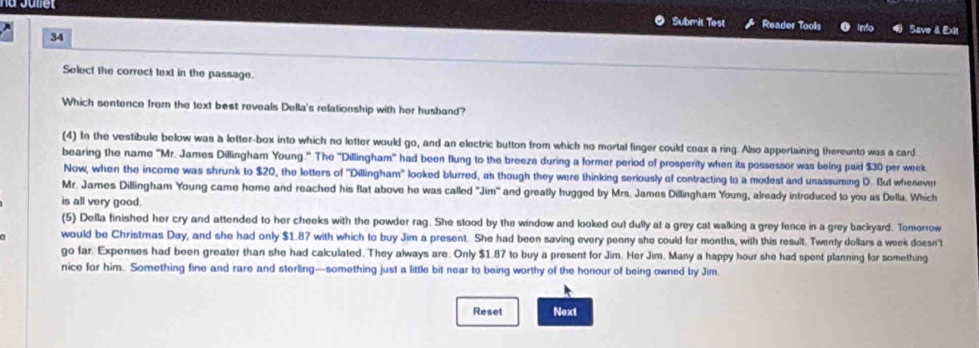 Submit Test Reader Tools into Save & Exit 
34 
Select the correct text in the passage. 
Which sentence from the text best reveals Della's relationship with her husband? 
(4) In the vestibule below was a letter-box into which no letter would go, and an electric button from which no mortal finger could coax a ring. Also appertaining thereunto was a card 
bearing the name 'Mr. James Dillingham Young." The ''Dillingham' had been flung to the breeze during a former period of prosperity when its possessor was being paid $30 per week
Now, when the income was shrunk to $20, the letters of ''Dillingham'' looked blurred, as though they were thinking seriously of contracting to a modest and unassuming D. But whenever 
Mr. James Dillingham Young came home and reached his flat above he was called "Jim" and greatly hugged by Mrs. James Dillingham Young, already introduced to you as Della. Which 
is all very good. 
(5) Della finished her cry and attended to her cheeks with the powder rag. She stood by the window and looked out dully at a grey cat walking a grey lence in a grey backyard. Tomorrow 
would be Christmas Day, and she had only $1.87 with which to buy Jim a present. She had been saving every penny she could for months, with this result. Twenly dollars a week doesn't 
go far. Expenses had been greater than she had calculated. They always are. Only $1.87 to buy a present for Jim. Her Jim. Many a happy hour she had spent planning for something 
nice for him. Something fine and rare and sterling—something just a little bit near to being worthy of the honour of being owned by Jim. 
Reset Next